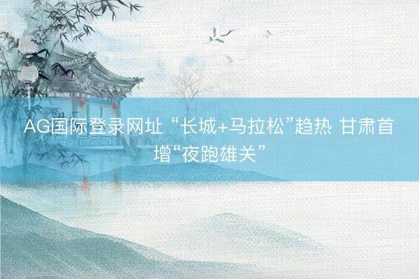 AG国际登录网址 “长城+马拉松”趋热 甘肃首增“夜跑雄关”