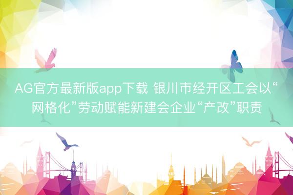 AG官方最新版app下载 银川市经开区工会以“网格化”劳动赋能新建会企业“产改”职责