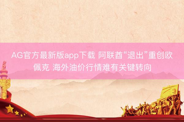 AG官方最新版app下载 阿联酋“退出”重创欧佩克 海外油价行情难有关键转向