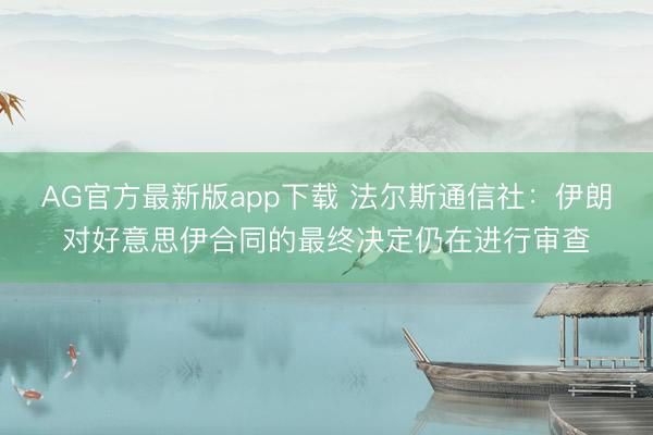 AG官方最新版app下载 法尔斯通信社：伊朗对好意思伊合同的最终决定仍在进行审查