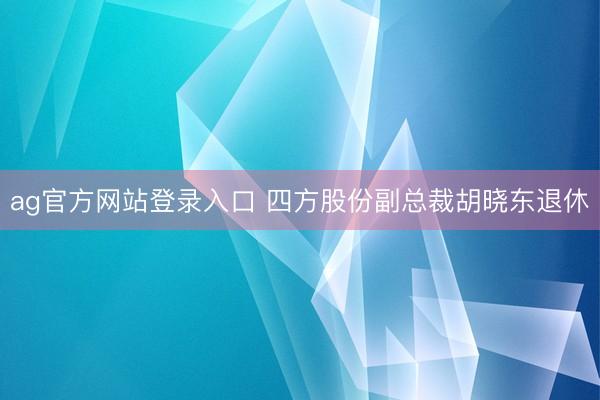 ag官方网站登录入口 四方股份副总裁胡晓东退休