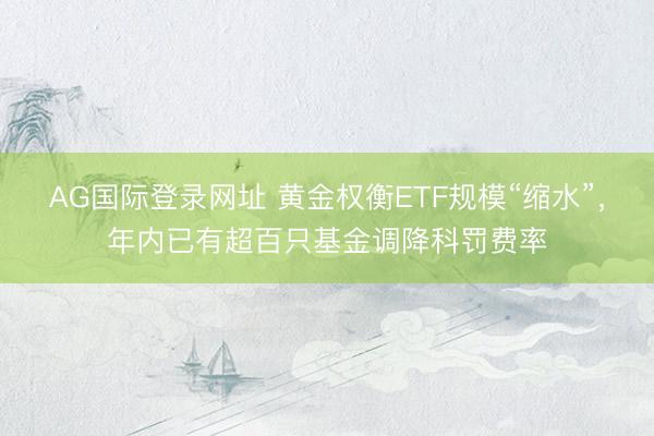 AG国际登录网址 黄金权衡ETF规模“缩水”，年内已有超百只基金调降科罚费率