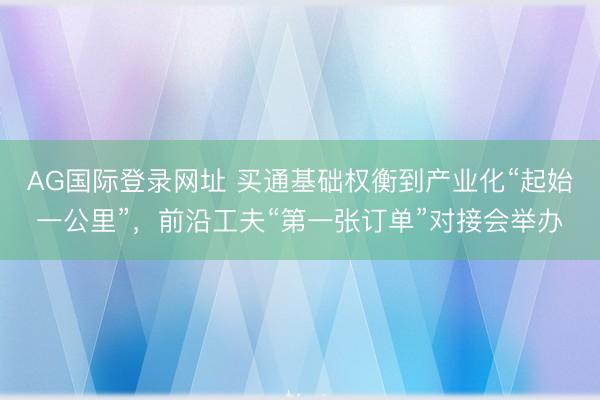 AG国际登录网址 买通基础权衡到产业化“起始一公里”，前沿工夫“第一张订单”对接会举办
