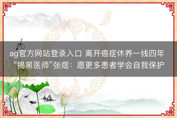ag官方网站登录入口 离开癌症休养一线四年 “揭黑医师”张煜：愿更多患者学会自我保护