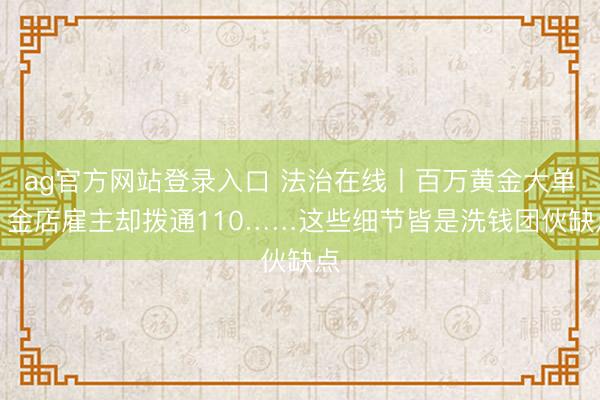 ag官方网站登录入口 法治在线丨百万黄金大单?金店雇主却拨通110……这些细节皆是洗钱团伙缺点