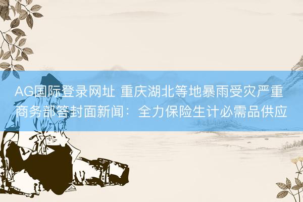 AG国际登录网址 重庆湖北等地暴雨受灾严重 商务部答封面新闻:全力保险生计必需品供应