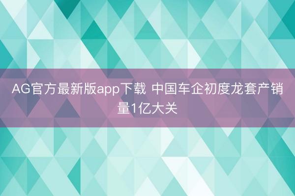 AG官方最新版app下载 中国车企初度龙套产销量1亿大关