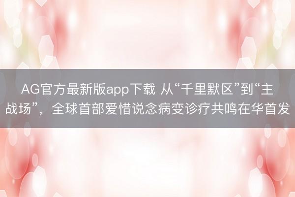 AG官方最新版app下载 从“千里默区”到“主战场”，全球首部爱惜说念病变诊疗共鸣在华首发