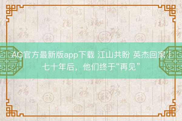 AG官方最新版app下载 江山共盼 英杰回家|七十年后,他们终于“再见”