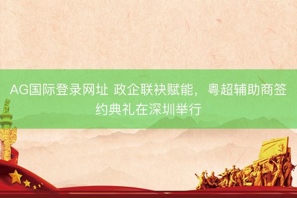 AG国际登录网址 政企联袂赋能，粤超辅助商签约典礼在深圳举行