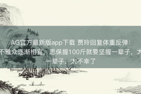 AG官方最新版app下载 贾玲回复体重反弹：弹一弹不雅众逐渐相宜，思保握100斤就要坚握一辈子，太不幸了