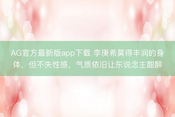 AG官方最新版app下载 李庚希莫得丰润的身体，但不失性感，气质依旧让东说念主酣醉