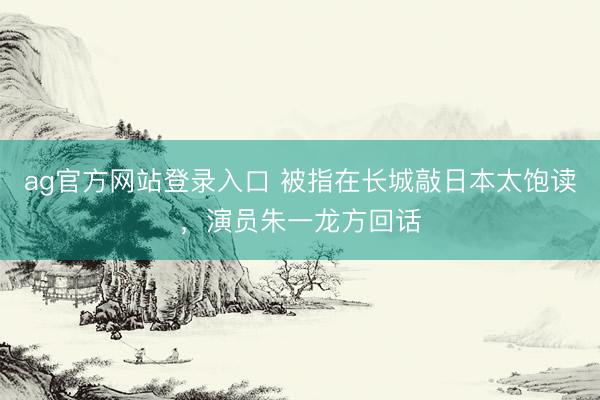 ag官方网站登录入口 被指在长城敲日本太饱读，演员朱一龙方回话