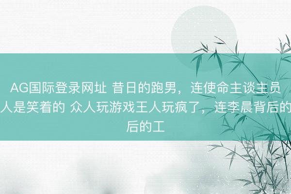 AG国际登录网址 昔日的跑男，连使命主谈主员王人是笑着的 众人玩游戏王人玩疯了，连李晨背后的工