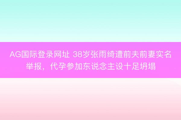 AG国际登录网址 38岁张雨绮遭前夫前妻实名举报，代孕参加东说念主设十足坍塌