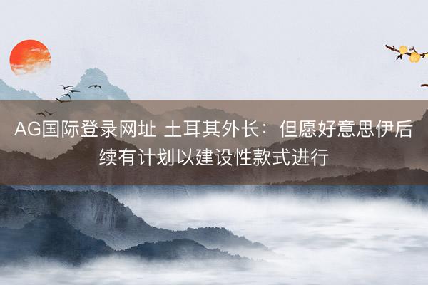 AG国际登录网址 土耳其外长：但愿好意思伊后续有计划以建设性款式进行
