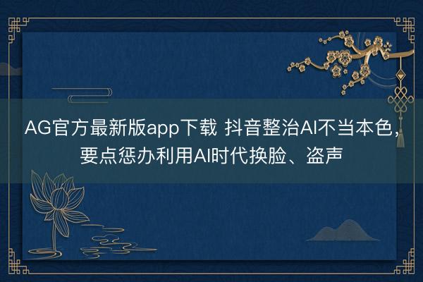 AG官方最新版app下载 抖音整治AI不当本色，要点惩办利用AI时代换脸、盗声