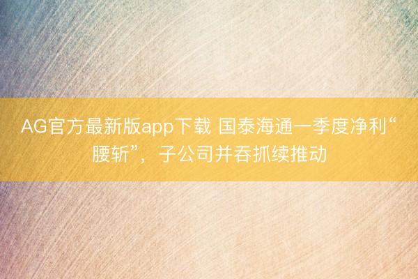 AG官方最新版app下载 国泰海通一季度净利“腰斩”,子公司并吞抓续推动