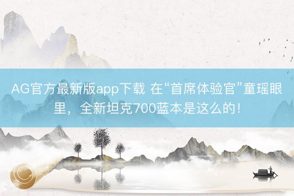 AG官方最新版app下载 在“首席体验官”童瑶眼里，全新坦克700蓝本是这么的！