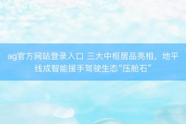 ag官方网站登录入口 三大中枢居品亮相,地平线成智能援手驾驶生态“压舱石”
