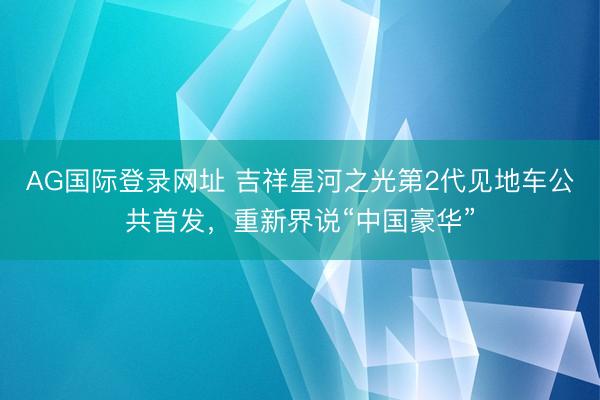 AG国际登录网址 吉祥星河之光第2代见地车公共首发，重新界说“中国豪华”