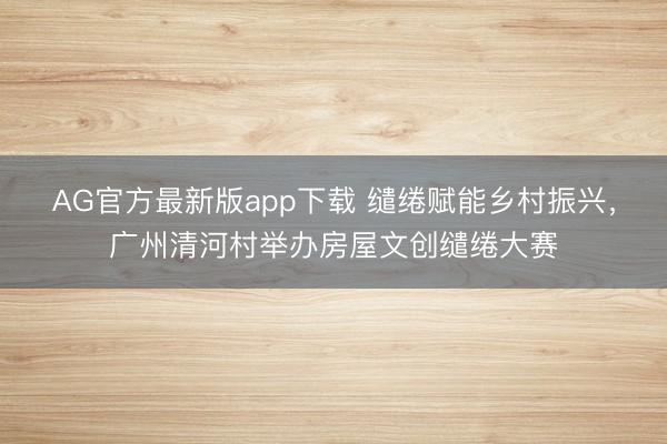 AG官方最新版app下载 缱绻赋能乡村振兴,广州清河村举办房屋文创缱绻大赛