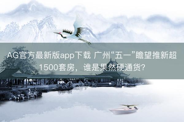 AG官方最新版app下载 广州“五一”瞻望推新超1500套房，谁是果然硬通货？