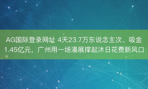 AG国际登录网址 4天23.7万东说念主次、吸金1.45亿元,广州用一场漫展撑起沐日花费新风口