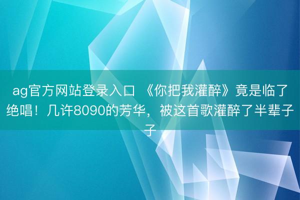 ag官方网站登录入口 《你把我灌醉》竟是临了绝唱!几许8090的芳华,被这首歌灌醉了半辈子