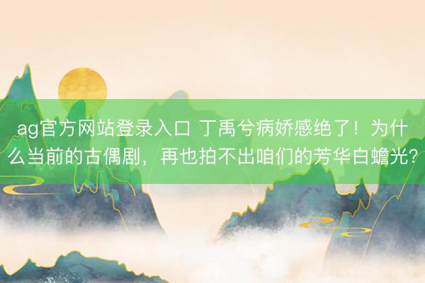 ag官方网站登录入口 丁禹兮病娇感绝了！为什么当前的古偶剧，再也拍不出咱们的芳华白蟾光？
