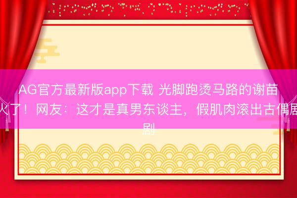 AG官方最新版app下载 光脚跑烫马路的谢苗火了！网友：这才是真男东谈主，假肌肉滚出古偶剧