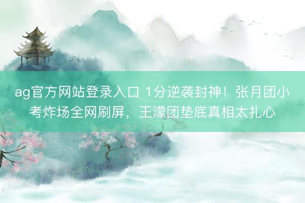 ag官方网站登录入口 1分逆袭封神！张月团小考炸场全网刷屏，王濛团垫底真相太扎心