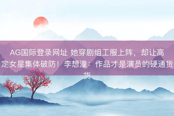 AG国际登录网址 她穿剧组工服上阵,却让高定女星集体破防!李想潼:作品才是演员的硬通货