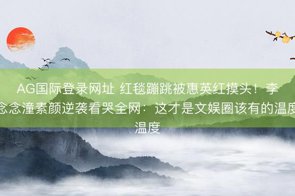 AG国际登录网址 红毯蹦跳被惠英红摸头！李念念潼素颜逆袭看哭全网：这才是文娱圈该有的温度