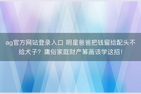 ag官方网站登录入口 明星爸爸把钱留给配头不给犬子？庸俗家庭财产筹画该学这招！