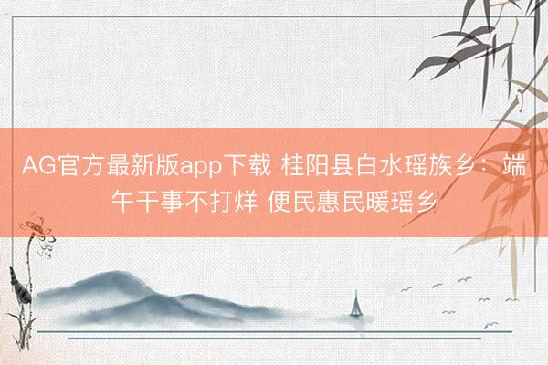 AG官方最新版app下载 桂阳县白水瑶族乡:端午干事不打烊 便民惠民暖瑶乡