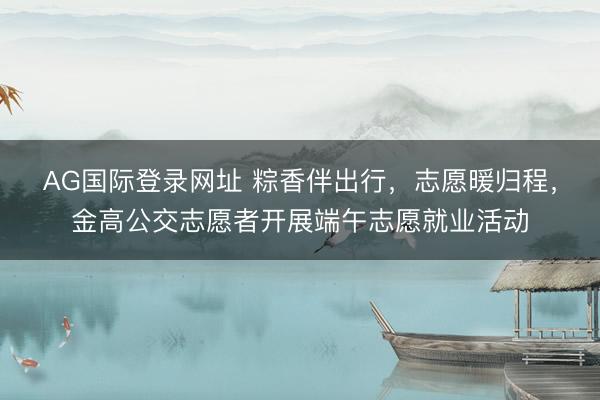AG国际登录网址 粽香伴出行，志愿暖归程，金高公交志愿者开展端午志愿就业活动