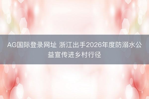 AG国际登录网址 浙江出手2026年度防溺水公益宣传进乡村行径