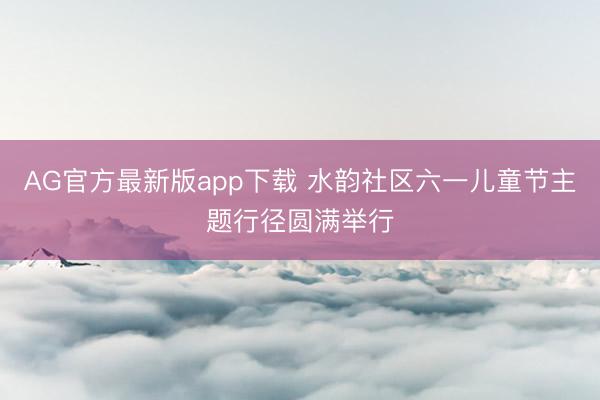 AG官方最新版app下载 水韵社区六一儿童节主题行径圆满举行