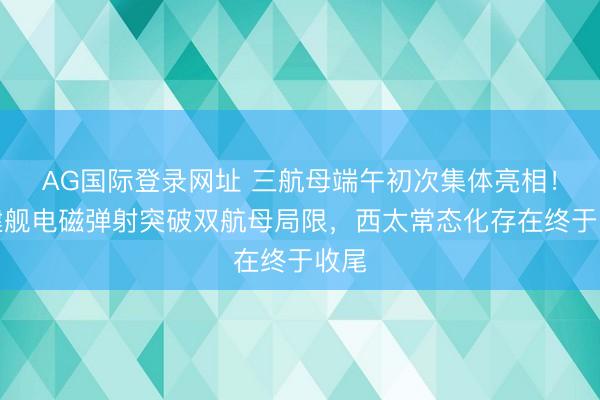 AG国际登录网址 三航母端午初次集体亮相！福建舰电磁弹射突破双航母局限，西太常态化存在终于收尾