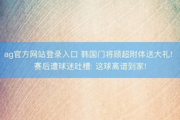 ag官方网站登录入口 韩国门将顾超附体送大礼! 赛后遭球迷吐槽: 这球离谱到家!
