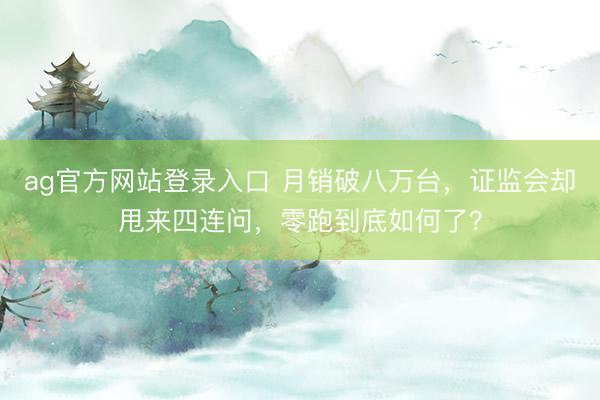 ag官方网站登录入口 月销破八万台，证监会却甩来四连问，零跑到底如何了？