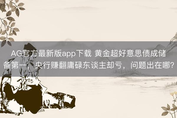 AG官方最新版app下载 黄金超好意思债成储备第一，央行赚翻庸碌东谈主却亏，问题出在哪？