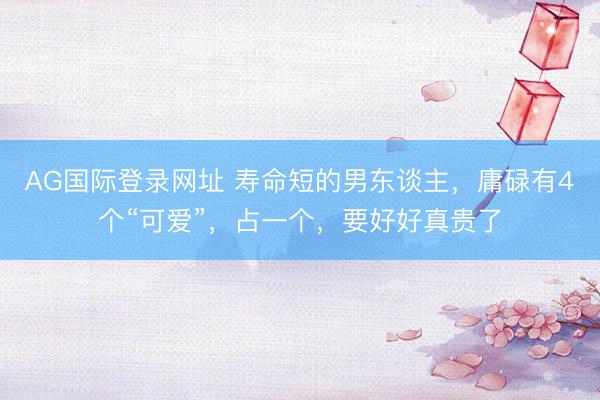 AG国际登录网址 寿命短的男东谈主，庸碌有4个“可爱”，占一个，要好好真贵了