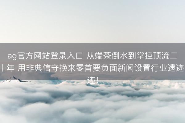 ag官方网站登录入口 从端茶倒水到掌控顶流二十年 用非典信守换来零首要负面新闻设置行业遗迹！