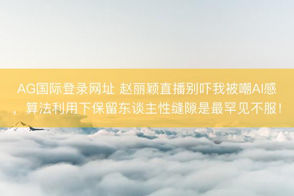 AG国际登录网址 赵丽颖直播别吓我被嘲AI感，算法利用下保留东谈主性缝隙是最罕见不服！