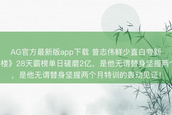 AG官方最新版app下载 曾志伟鲜少直白夸新东谈主!成毅《莲花楼》28天霸榜单日磋磨2亿,是他无谓替身坚握两个月特训的轰动见证!