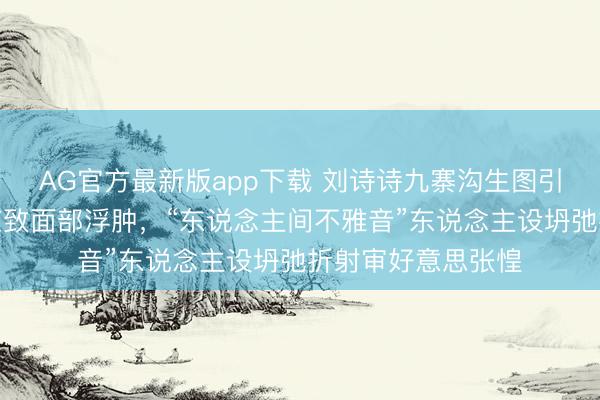 AG官方最新版app下载 刘诗诗九寨沟生图引爆热搜!高原响应致面部浮肿,“东说念主间不雅音”东说念主设坍弛折射审好意思张惶